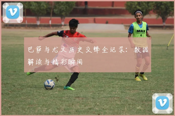 巴萨与尤文历史交锋全记录：数据解读与精彩瞬间