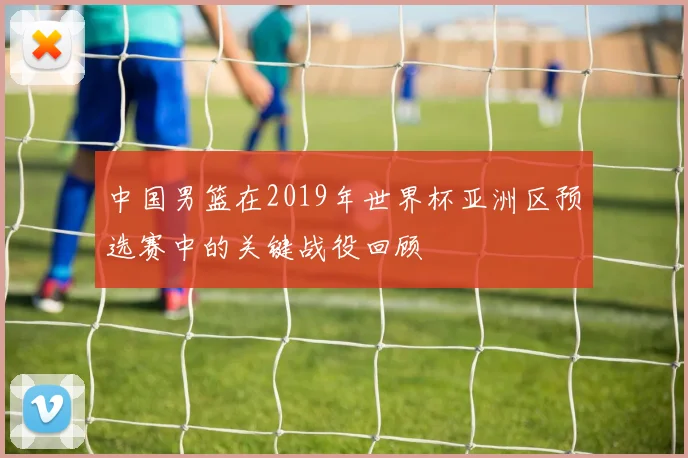 中国男篮在2019年世界杯亚洲区预选赛中的关键战役回顾