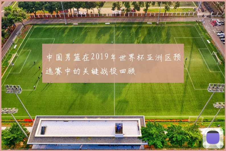 中国男篮在2019年世界杯亚洲区预选赛中的关键战役回顾