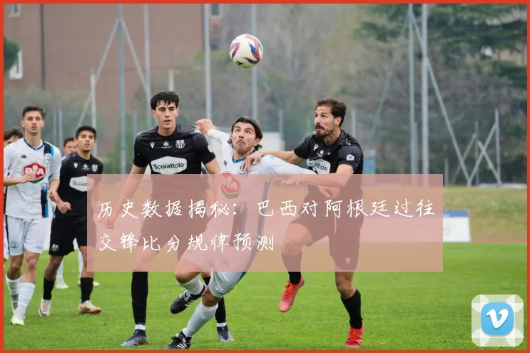 历史数据揭秘：巴西对阿根廷过往交锋比分规律预测