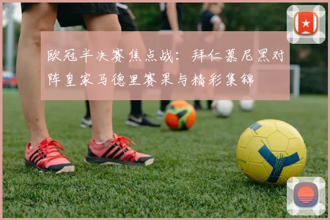 欧冠半决赛焦点战：拜仁慕尼黑对阵皇家马德里赛果与精彩集锦